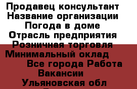 Продавец-консультант › Название организации ­ Погода в доме › Отрасль предприятия ­ Розничная торговля › Минимальный оклад ­ 60 000 - Все города Работа » Вакансии   . Ульяновская обл.,Барыш г.